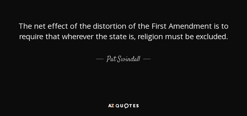 The net effect of the distortion of the First Amendment is to require that wherever the state is, religion must be excluded. - Pat Swindall