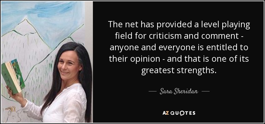 The net has provided a level playing field for criticism and comment - anyone and everyone is entitled to their opinion - and that is one of its greatest strengths. - Sara Sheridan