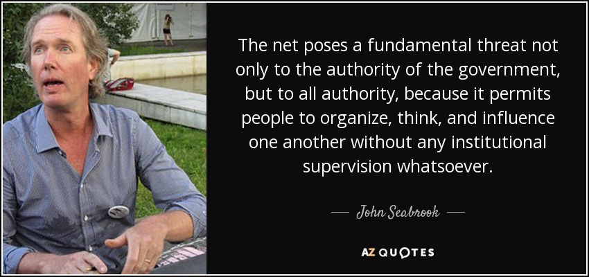 The net poses a fundamental threat not only to the authority of the government, but to all authority, because it permits people to organize, think, and influence one another without any institutional supervision whatsoever. - John Seabrook