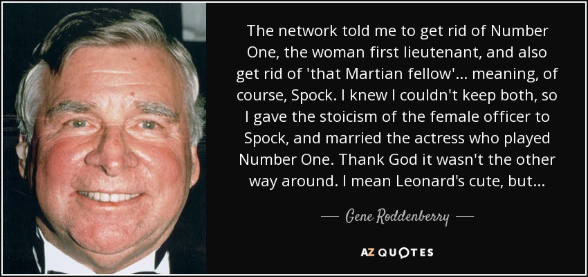 The network told me to get rid of Number One, the woman first lieutenant, and also get rid of 'that Martian fellow'... meaning, of course, Spock. I knew I couldn't keep both, so I gave the stoicism of the female officer to Spock, and married the actress who played Number One. Thank God it wasn't the other way around. I mean Leonard's cute, but... - Gene Roddenberry