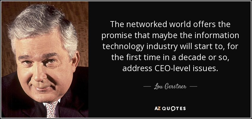 The networked world offers the promise that maybe the information technology industry will start to, for the first time in a decade or so, address CEO-level issues. - Lou Gerstner