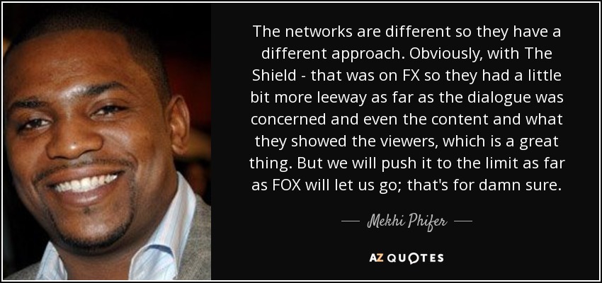 The networks are different so they have a different approach. Obviously, with The Shield - that was on FX so they had a little bit more leeway as far as the dialogue was concerned and even the content and what they showed the viewers, which is a great thing. But we will push it to the limit as far as FOX will let us go; that's for damn sure. - Mekhi Phifer