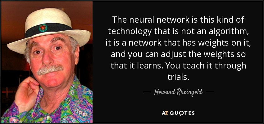 The neural network is this kind of technology that is not an algorithm, it is a network that has weights on it, and you can adjust the weights so that it learns. You teach it through trials. - Howard Rheingold