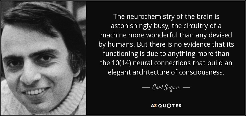 The neurochemistry of the brain is astonishingly busy, the circuitry of a machine more wonderful than any devised by humans. But there is no evidence that its functioning is due to anything more than the 10(14) neural connections that build an elegant architecture of consciousness. - Carl Sagan