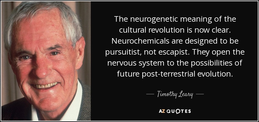 The neurogenetic meaning of the cultural revolution is now clear. Neurochemicals are designed to be pursuitist, not escapist. They open the nervous system to the possibilities of future post-terrestrial evolution. - Timothy Leary