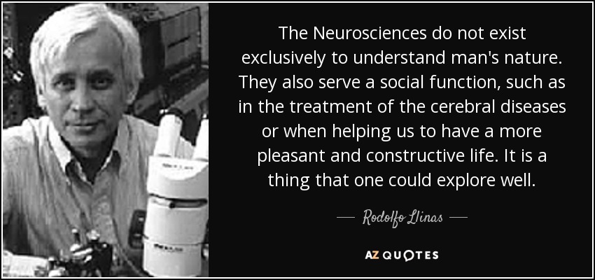 The Neurosciences do not exist exclusively to understand man's nature. They also serve a social function, such as in the treatment of the cerebral diseases or when helping us to have a more pleasant and constructive life. It is a thing that one could explore well. - Rodolfo Llinas