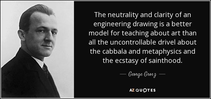 The neutrality and clarity of an engineering drawing is a better model for teaching about art than all the uncontrollable drivel about the cabbala and metaphysics and the ecstasy of sainthood. - George Grosz