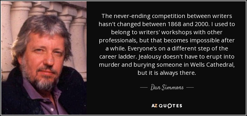 The never-ending competition between writers hasn't changed between 1868 and 2000. I used to belong to writers' workshops with other professionals, but that becomes impossible after a while. Everyone's on a different step of the career ladder. Jealousy doesn't have to erupt into murder and burying someone in Wells Cathedral, but it is always there. - Dan Simmons