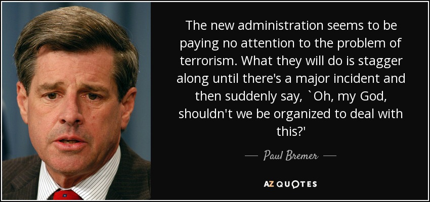 The new administration seems to be paying no attention to the problem of terrorism. What they will do is stagger along until there's a major incident and then suddenly say, `Oh, my God, shouldn't we be organized to deal with this?' - Paul Bremer