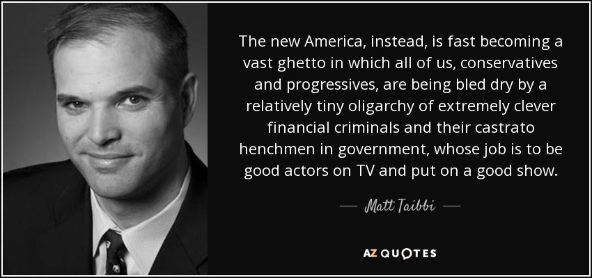 The new America, instead, is fast becoming a vast ghetto in which all of us, conservatives and progressives, are being bled dry by a relatively tiny oligarchy of extremely clever financial criminals and their castrato henchmen in government, whose job is to be good actors on TV and put on a good show. - Matt Taibbi