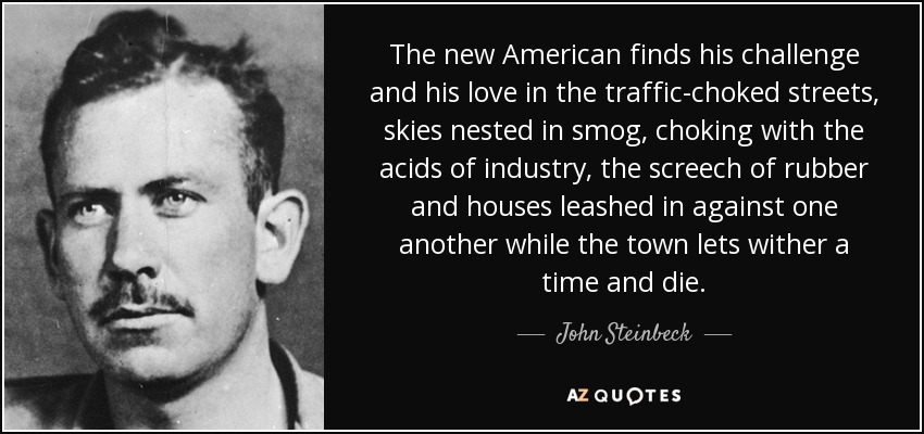 The new American finds his challenge and his love in the traffic-choked streets, skies nested in smog, choking with the acids of industry, the screech of rubber and houses leashed in against one another while the town lets wither a time and die. - John Steinbeck