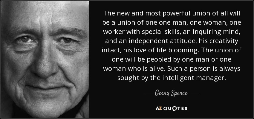 The new and most powerful union of all will be a union of one one man, one woman, one worker with special skills, an inquiring mind, and an independent attitude, his creativity intact, his love of life blooming. The union of one will be peopled by one man or one woman who is alive. Such a person is always sought by the intelligent manager. - Gerry Spence