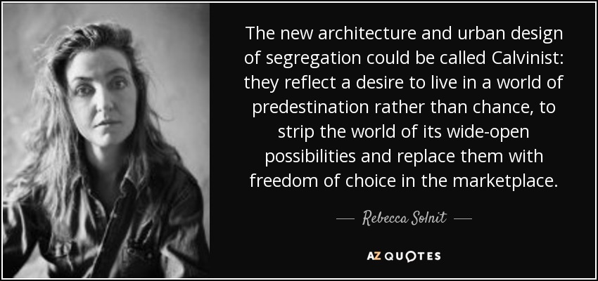 The new architecture and urban design of segregation could be called Calvinist: they reflect a desire to live in a world of predestination rather than chance, to strip the world of its wide-open possibilities and replace them with freedom of choice in the marketplace. - Rebecca Solnit