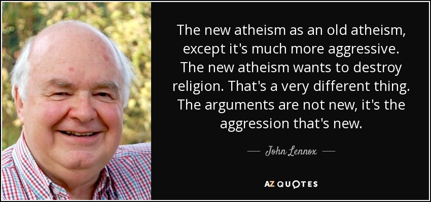 The new atheism as an old atheism, except it's much more aggressive. The new atheism wants to destroy religion. That's a very different thing. The arguments are not new, it's the aggression that's new. - John Lennox