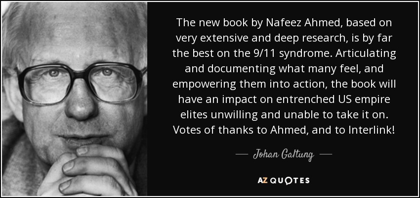 The new book by Nafeez Ahmed, based on very extensive and deep research, is by far the best on the 9/11 syndrome. Articulating and documenting what many feel, and empowering them into action, the book will have an impact on entrenched US empire elites unwilling and unable to take it on. Votes of thanks to Ahmed, and to Interlink! - Johan Galtung