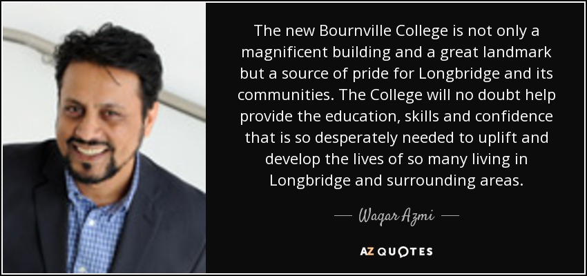 The new Bournville College is not only a magnificent building and a great landmark but a source of pride for Longbridge and its communities. The College will no doubt help provide the education, skills and confidence that is so desperately needed to uplift and develop the lives of so many living in Longbridge and surrounding areas. - Waqar Azmi