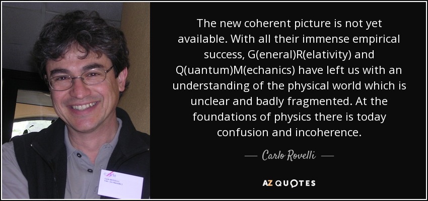 The new coherent picture is not yet available. With all their immense empirical success, G(eneral)R(elativity) and Q(uantum)M(echanics) have left us with an understanding of the physical world which is unclear and badly fragmented. At the foundations of physics there is today confusion and incoherence. - Carlo Rovelli