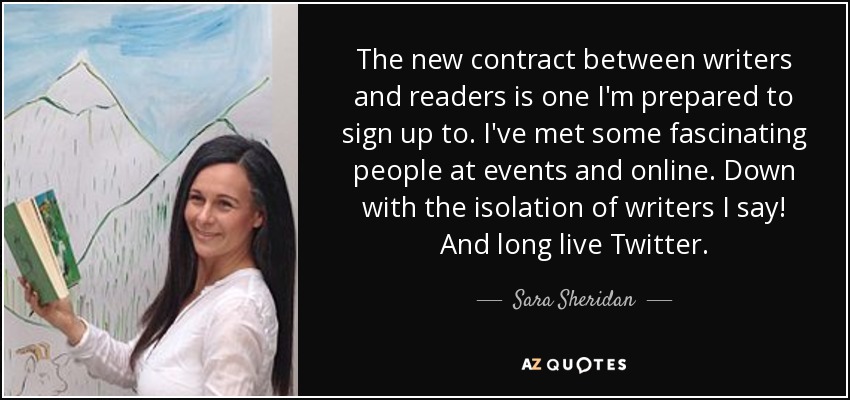 The new contract between writers and readers is one I'm prepared to sign up to. I've met some fascinating people at events and online. Down with the isolation of writers I say! And long live Twitter. - Sara Sheridan