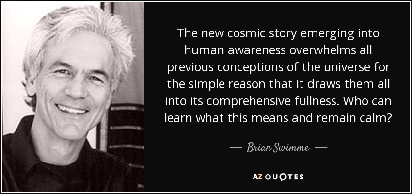 The new cosmic story emerging into human awareness overwhelms all previous conceptions of the universe for the simple reason that it draws them all into its comprehensive fullness. Who can learn what this means and remain calm? - Brian Swimme