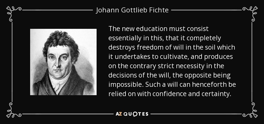 The new education must consist essentially in this, that it completely destroys freedom of will in the soil which it undertakes to cultivate, and produces on the contrary strict necessity in the decisions of the will, the opposite being impossible. Such a will can henceforth be relied on with confidence and certainty. - Johann Gottlieb Fichte