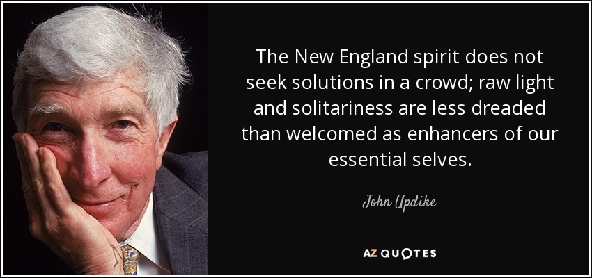 The New England spirit does not seek solutions in a crowd; raw light and solitariness are less dreaded than welcomed as enhancers of our essential selves. - John Updike