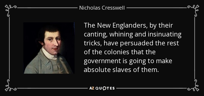 The New Englanders, by their canting, whining and insinuating tricks, have persuaded the rest of the colonies that the government is going to make absolute slaves of them. - Nicholas Cresswell