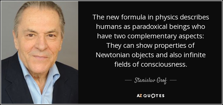 The new formula in physics describes humans as paradoxical beings who have two complementary aspects: They can show properties of Newtonian objects and also infinite fields of consciousness. - Stanislav Grof