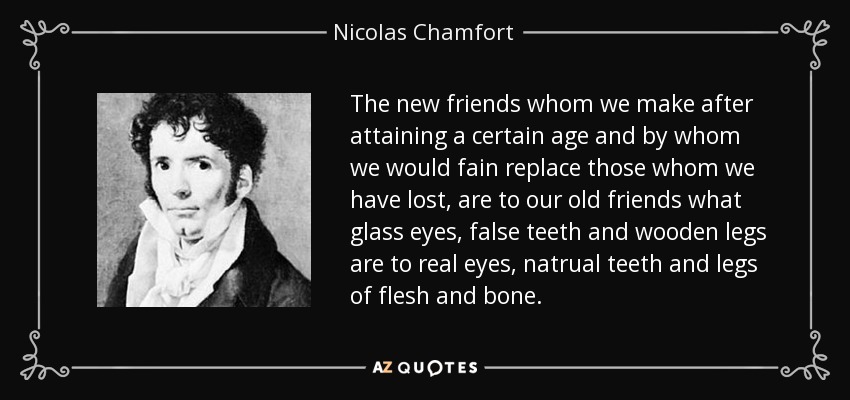 The new friends whom we make after attaining a certain age and by whom we would fain replace those whom we have lost, are to our old friends what glass eyes, false teeth and wooden legs are to real eyes, natrual teeth and legs of flesh and bone. - Nicolas Chamfort