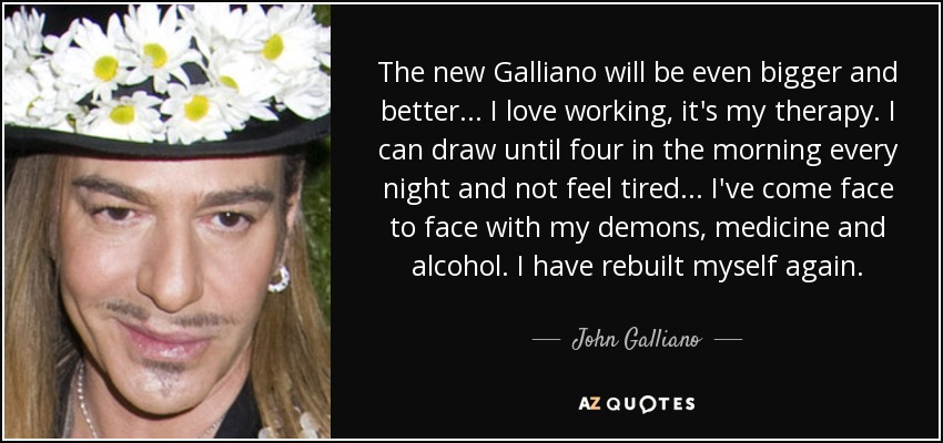 The new Galliano will be even bigger and better... I love working, it's my therapy. I can draw until four in the morning every night and not feel tired... I've come face to face with my demons, medicine and alcohol. I have rebuilt myself again. - John Galliano
