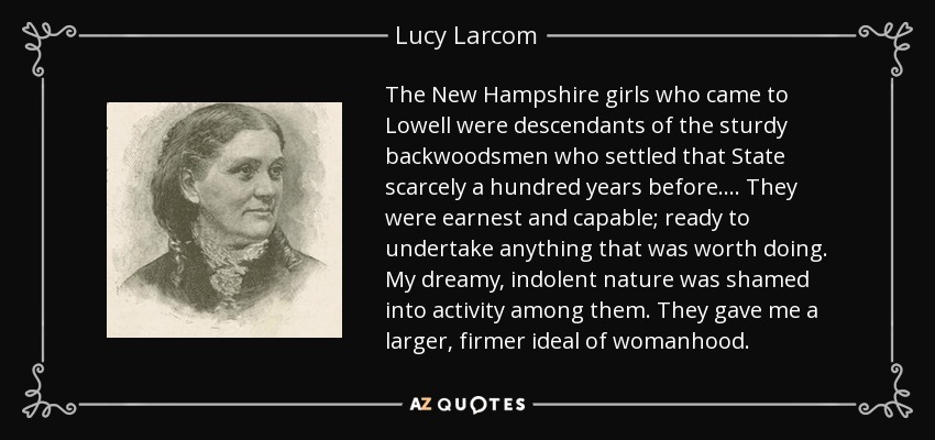 The New Hampshire girls who came to Lowell were descendants of the sturdy backwoodsmen who settled that State scarcely a hundred years before.... They were earnest and capable; ready to undertake anything that was worth doing. My dreamy, indolent nature was shamed into activity among them. They gave me a larger, firmer ideal of womanhood. - Lucy Larcom