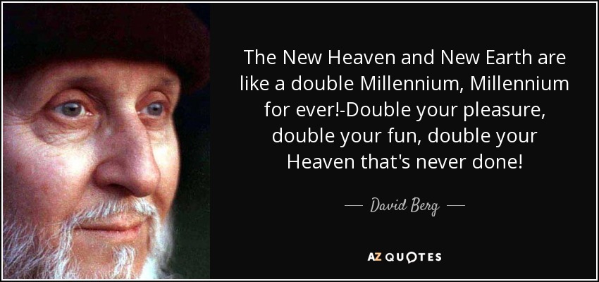 The New Heaven and New Earth are like a double Millennium, Millennium for ever!-Double your pleasure, double your fun, double your Heaven that's never done! - David Berg