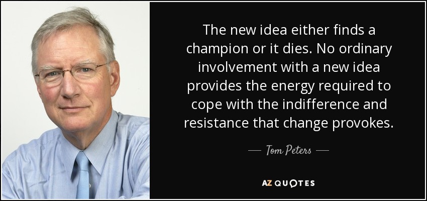 The new idea either finds a champion or it dies. No ordinary involvement with a new idea provides the energy required to cope with the indifference and resistance that change provokes. - Tom Peters