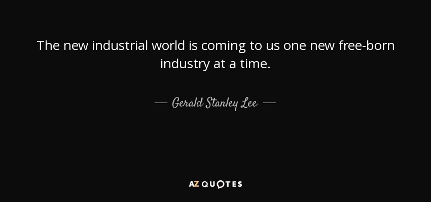 The new industrial world is coming to us one new free-born industry at a time. - Gerald Stanley Lee