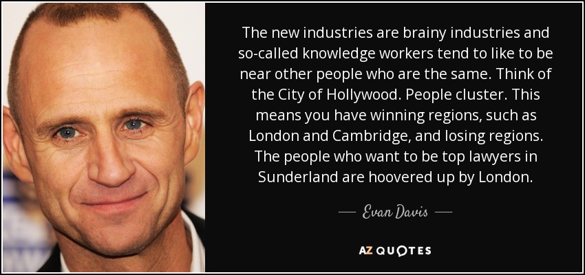 The new industries are brainy industries and so-called knowledge workers tend to like to be near other people who are the same. Think of the City of Hollywood. People cluster. This means you have winning regions, such as London and Cambridge, and losing regions. The people who want to be top lawyers in Sunderland are hoovered up by London. - Evan Davis