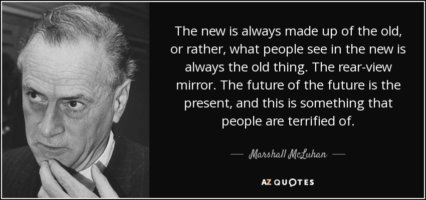 The new is always made up of the old, or rather, what people see in the new is always the old thing. The rear-view mirror. The future of the future is the present, and this is something that people are terrified of. - Marshall McLuhan