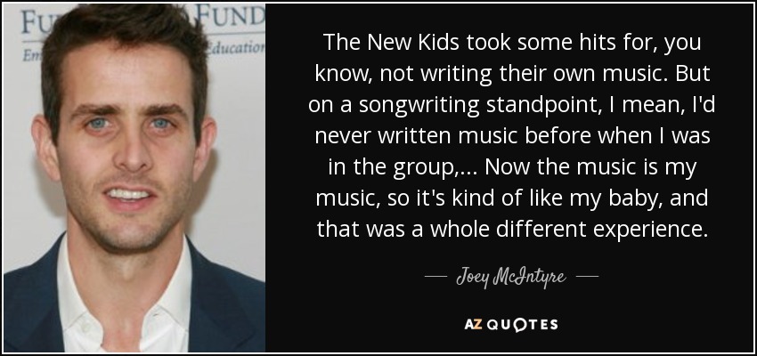 The New Kids took some hits for, you know, not writing their own music. But on a songwriting standpoint, I mean, I'd never written music before when I was in the group, ... Now the music is my music, so it's kind of like my baby, and that was a whole different experience. - Joey McIntyre