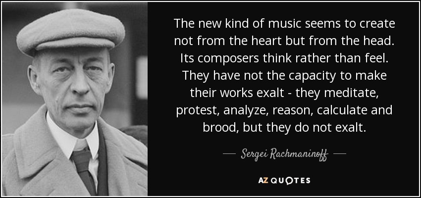 The new kind of music seems to create not from the heart but from the head. Its composers think rather than feel. They have not the capacity to make their works exalt - they meditate, protest, analyze, reason, calculate and brood, but they do not exalt. - Sergei Rachmaninoff The new kind of music seems to create not from the heart but from the head. Its composers think rather than feel. They have not the capacity to make their works exalt - they meditate, protest, analyze, reason, calculate and brood, but they do not exalt. - Sergei Rachmaninoff