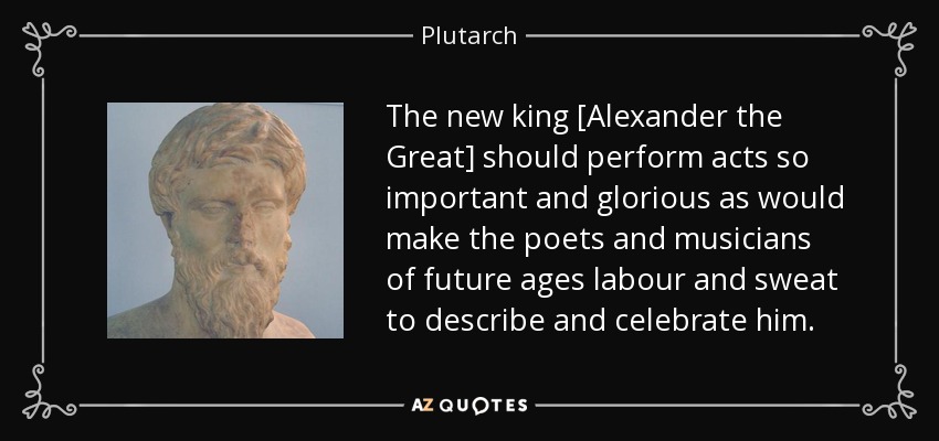 The new king [Alexander the Great] should perform acts so important and glorious as would make the poets and musicians of future ages labour and sweat to describe and celebrate him. - Plutarch