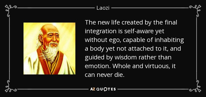 The new life created by the final integration is self-aware yet without ego, capable of inhabiting a body yet not attached to it, and guided by wisdom rather than emotion. Whole and virtuous, it can never die. - Laozi