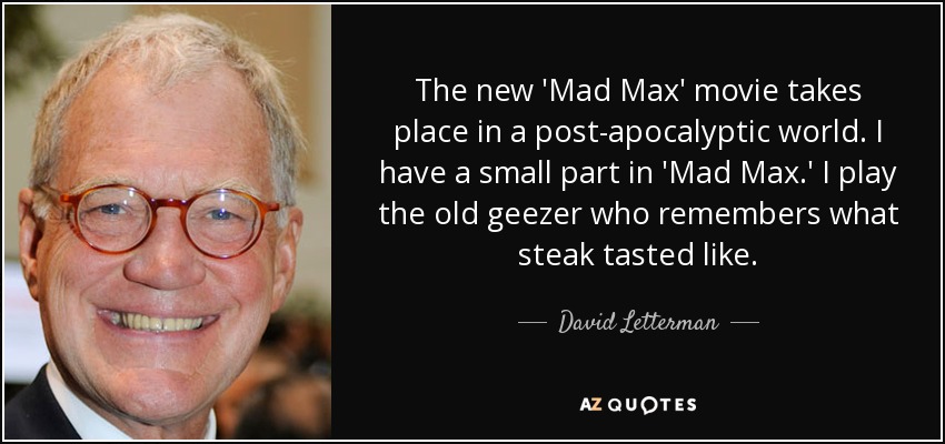 The new 'Mad Max' movie takes place in a post-apocalyptic world. I have a small part in 'Mad Max.' I play the old geezer who remembers what steak tasted like. - David Letterman