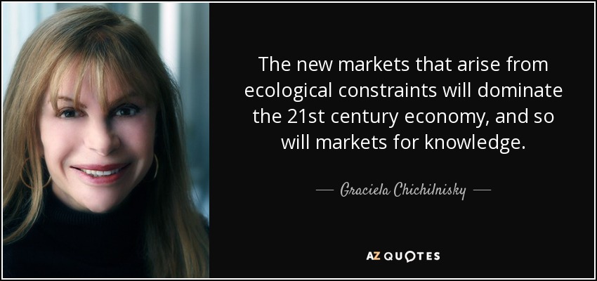 The new markets that arise from ecological constraints will dominate the 21st century economy, and so will markets for knowledge. - Graciela Chichilnisky