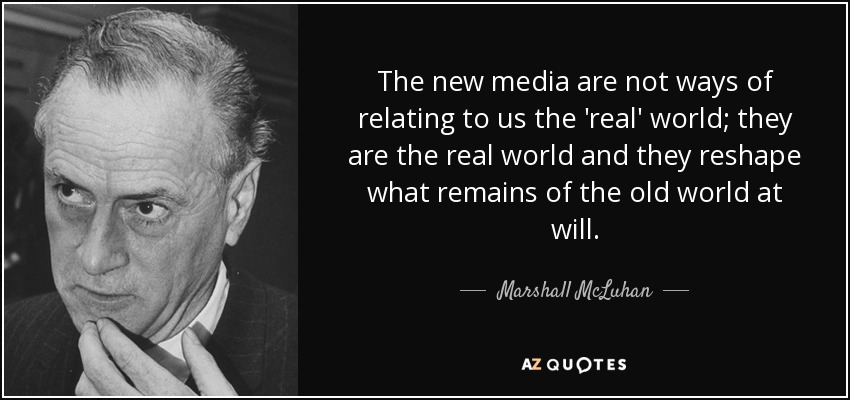 The new media are not ways of relating to us the 'real' world; they are the real world and they reshape what remains of the old world at will. - Marshall McLuhan