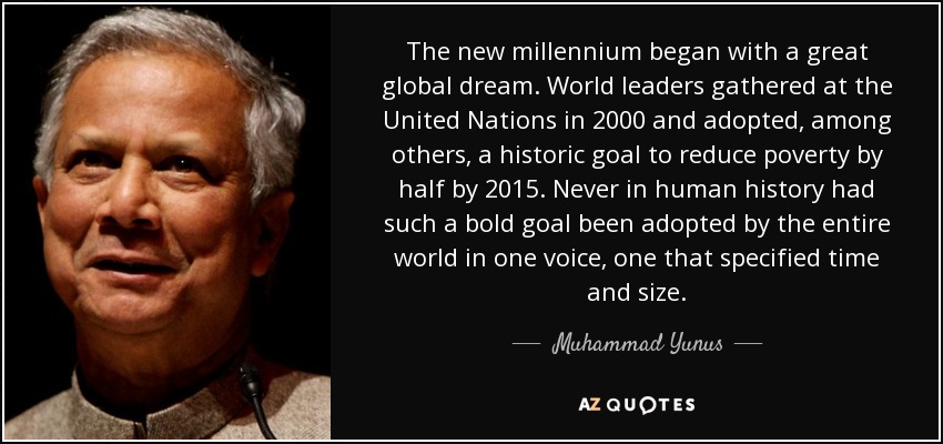 The new millennium began with a great global dream. World leaders gathered at the United Nations in 2000 and adopted, among others, a historic goal to reduce poverty by half by 2015. Never in human history had such a bold goal been adopted by the entire world in one voice, one that specified time and size. - Muhammad Yunus