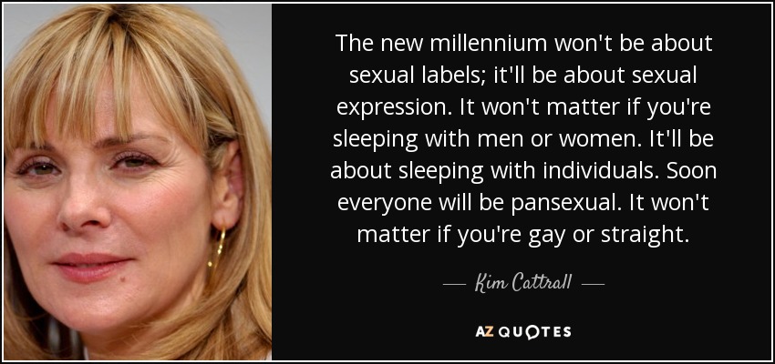 The new millennium won't be about sexual labels; it'll be about sexual expression. It won't matter if you're sleeping with men or women. It'll be about sleeping with individuals. Soon everyone will be pansexual. It won't matter if you're gay or straight. - Kim Cattrall
