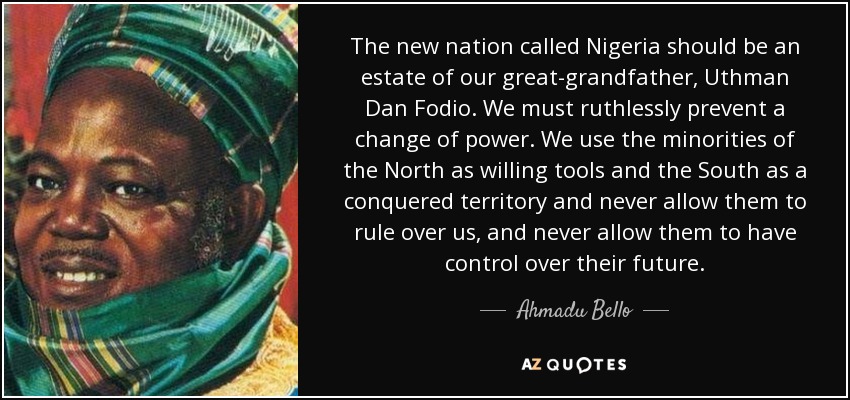 The new nation called Nigeria should be an estate of our great-grandfather, Uthman Dan Fodio. We must ruthlessly prevent a change of power. We use the minorities of the North as willing tools and the South as a conquered territory and never allow them to rule over us, and never allow them to have control over their future. - Ahmadu Bello