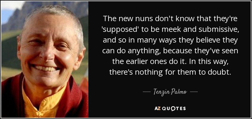 The new nuns don't know that they're 'supposed' to be meek and submissive, and so in many ways they believe they can do anything, because they've seen the earlier ones do it. In this way, there's nothing for them to doubt. - Tenzin Palmo