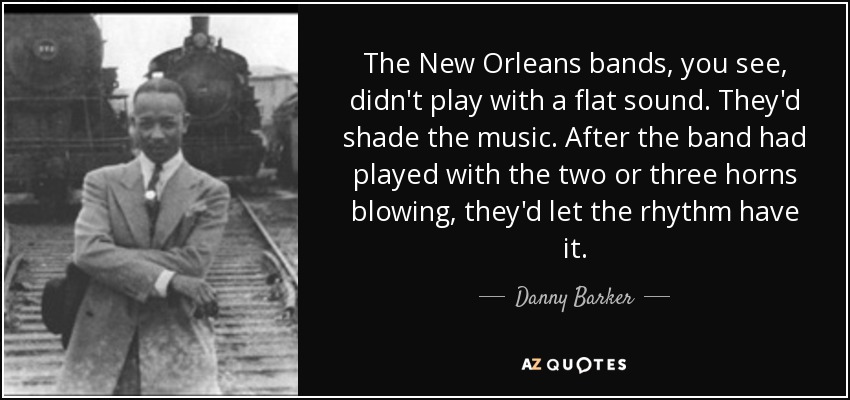 The New Orleans bands, you see, didn't play with a flat sound. They'd shade the music. After the band had played with the two or three horns blowing, they'd let the rhythm have it. - Danny Barker