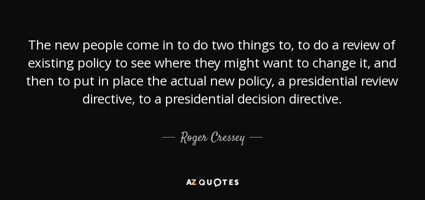 The new people come in to do two things to, to do a review of existing policy to see where they might want to change it, and then to put in place the actual new policy, a presidential review directive, to a presidential decision directive. - Roger Cressey