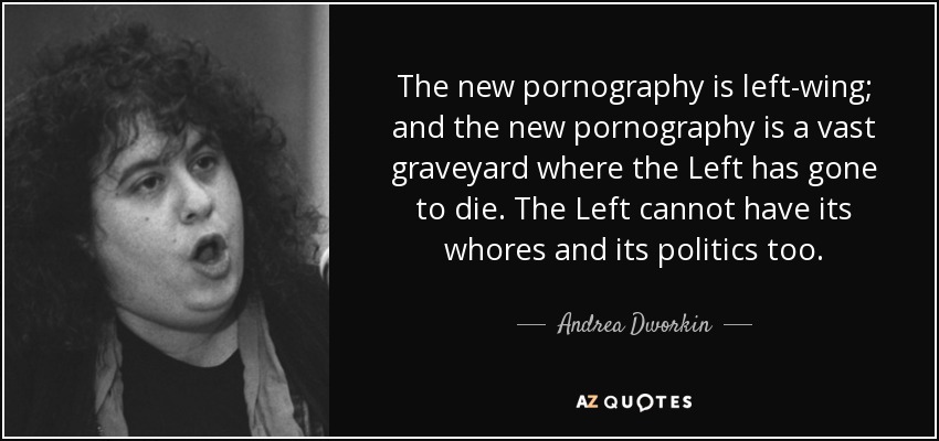 The new pornography is left-wing; and the new pornography is a vast graveyard where the Left has gone to die. The Left cannot have its whores and its politics too. - Andrea Dworkin