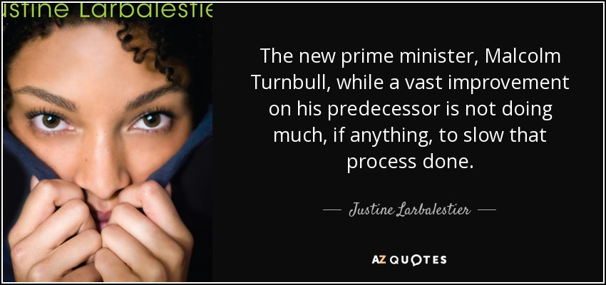 The new prime minister, Malcolm Turnbull, while a vast improvement on his predecessor is not doing much, if anything, to slow that process done. - Justine Larbalestier